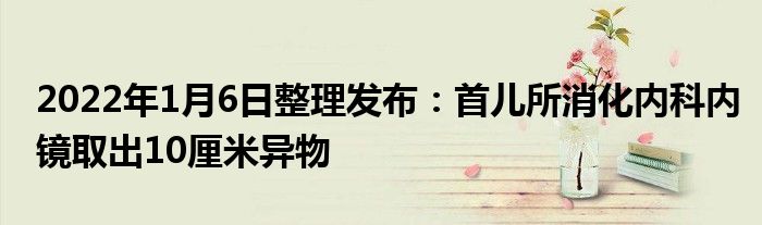 2022年1月6日整理发布：首儿所消化内科内镜取出10厘米异物