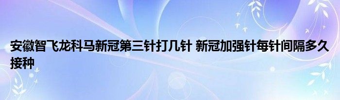 安徽智飞龙科马新冠第三针打几针 新冠加强针每针间隔多久接种