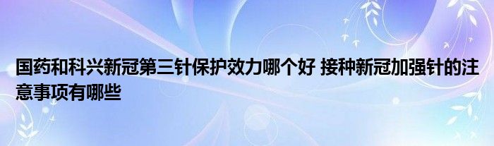 国药和科兴新冠第三针保护效力哪个好 接种新冠加强针的注意事项有哪些