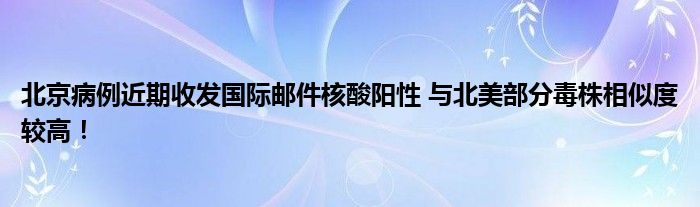 北京病例近期收发国际邮件核酸阳性 与北美部分毒株相似度较高！