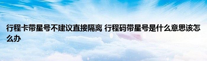 行程卡带星号不建议直接隔离 行程码带星号是什么意思该怎么办