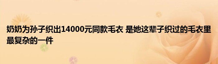奶奶为孙子织出14000元同款毛衣 是她这辈子织过的毛衣里最复杂的一件