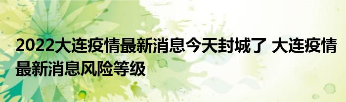 2022大连疫情最新消息今天封城了 大连疫情最新消息风险等级