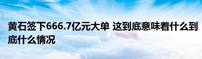 黄石签下666.7亿元大单 这到底意味着什么到底什么情况