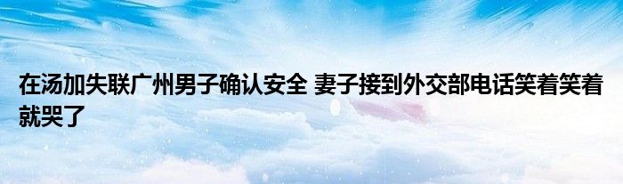 在汤加失联广州男子确认安全 妻子接到外交部电话笑着笑着就哭了