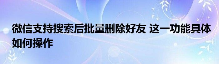 微信支持搜索后批量删除好友 这一功能具体如何操作