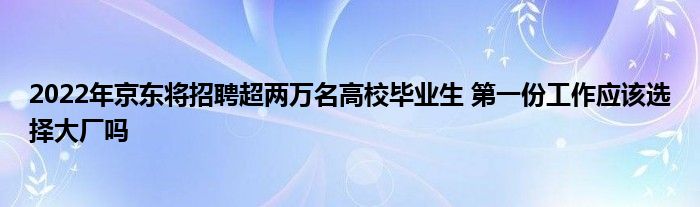 2022年京东将招聘超两万名高校毕业生 第一份工作应该选择大厂吗