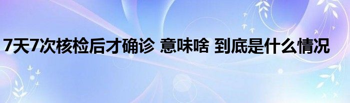 7天7次核检后才确诊 意味啥 到底是什么情况