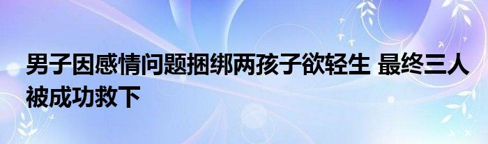 男子因感情问题捆绑两孩子欲轻生 最终三人被成功救下