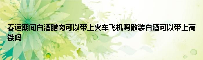 春运期间白酒腊肉可以带上火车飞机吗散装白酒可以带上高铁吗