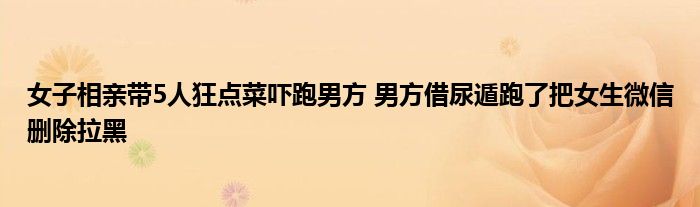 女子相亲带5人狂点菜吓跑男方 男方借尿遁跑了把女生微信删除拉黑
