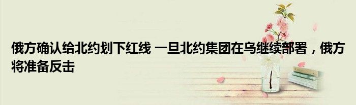 俄方确认给北约划下红线 一旦北约集团在乌继续部署，俄方将准备反击