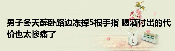男子冬天醉卧路边冻掉5根手指 喝酒付出的代价也太惨痛了