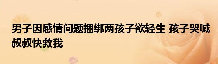 男子因感情问题捆绑两孩子欲轻生 孩子哭喊叔叔快救我