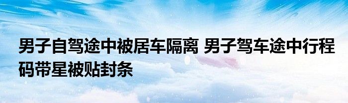 男子自驾途中被居车隔离 男子驾车途中行程码带星被贴封条