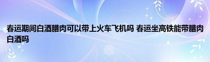 春运期间白酒腊肉可以带上火车飞机吗 春运坐高铁能带腊肉白酒吗