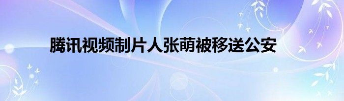 腾讯视频制片人张萌被移送公安