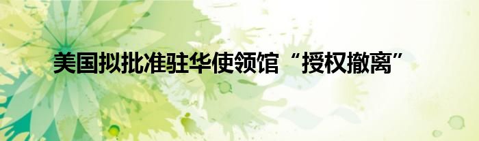 美国拟批准驻华使领馆“授权撤离”