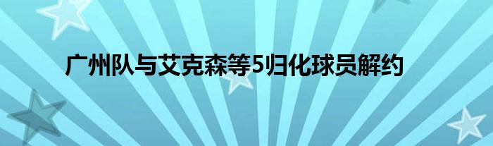 广州队与艾克森等5归化球员解约