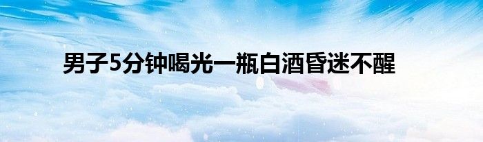 男子5分钟喝光一瓶白酒昏迷不醒