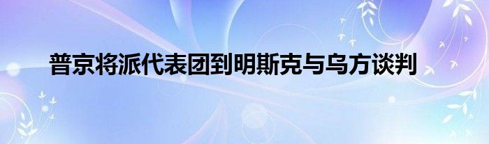 普京将派代表团到明斯克与乌方谈判