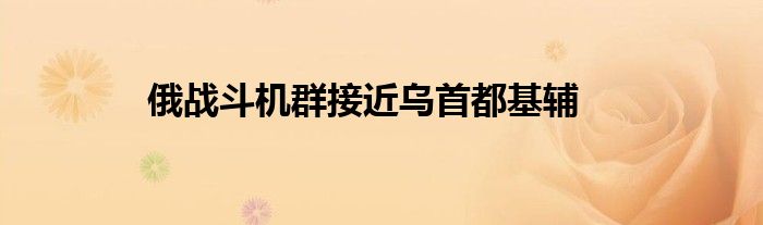 俄战斗机群接近乌首都基辅
