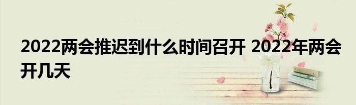 2022两会推迟到什么时间召开 2022年两会开几天