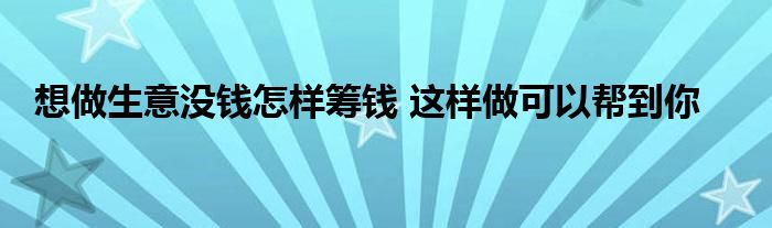 想做生意没钱怎样筹钱 这样做可以帮到你