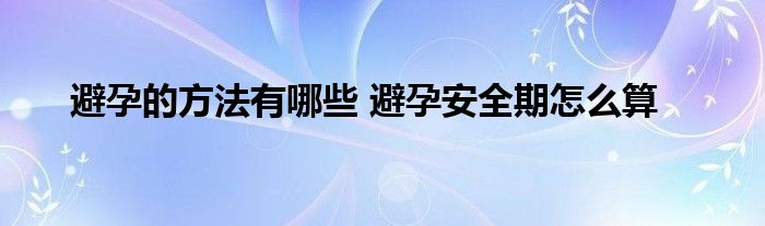 避孕的方法有哪些 避孕安全期怎么算