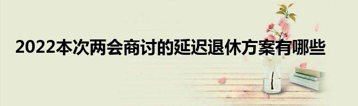 2022本次两会商讨的延迟退休方案有哪些