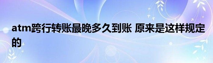 atm跨行转账最晚多久到账 原来是这样规定的
