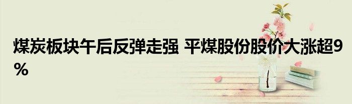 煤炭板块午后反弹走强 平煤股份股价大涨超9%