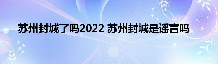 苏州封城了吗2022 苏州封城是谣言吗