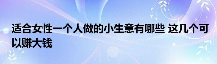 适合女性一个人做的小生意有哪些 这几个可以赚大钱