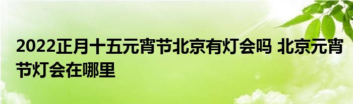 2022正月十五元宵节北京有灯会吗 北京元宵节灯会在哪里