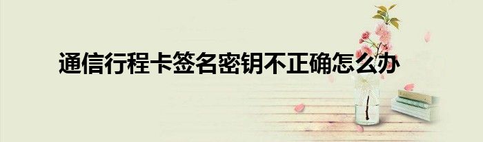 通信行程卡签名密钥不正确怎么办
