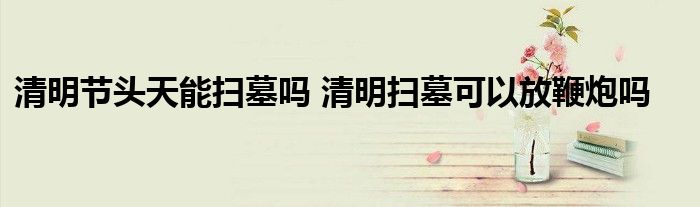 清明节头天能扫墓吗 清明扫墓可以放鞭炮吗