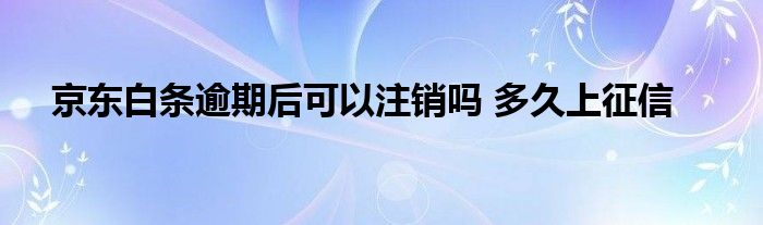 京东白条逾期后可以注销吗 多久上征信