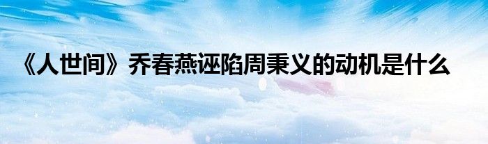 《人世间》乔春燕诬陷周秉义的动机是什么