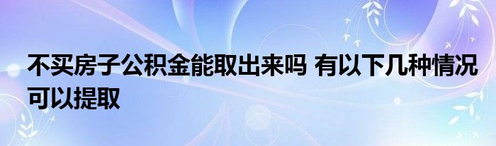 不买房子公积金能取出来吗 有以下几种情况可以提取