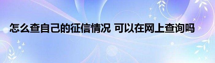 怎么查自己的征信情况 可以在网上查询吗