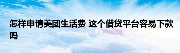 怎样申请美团生活费 这个借贷平台容易下款吗