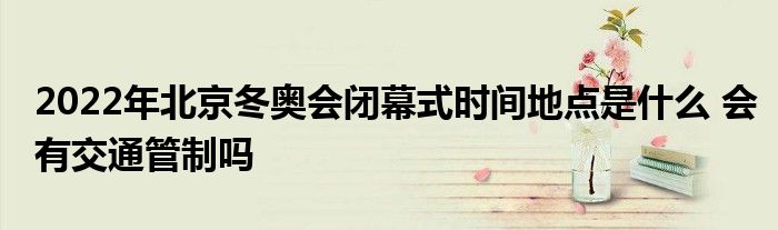 2022年北京冬奥会闭幕式时间地点是什么 会有交通管制吗