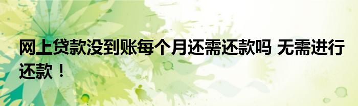 网上贷款没到账每个月还需还款吗 无需进行还款！