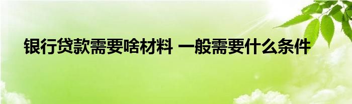 银行贷款需要啥材料 一般需要什么条件