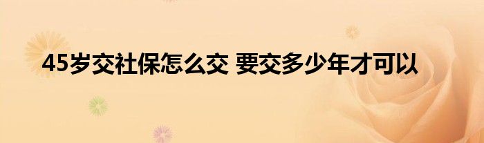 45岁交社保怎么交 要交多少年才可以