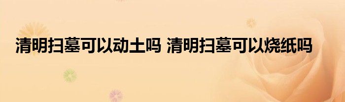 清明扫墓可以动土吗 清明扫墓可以烧纸吗