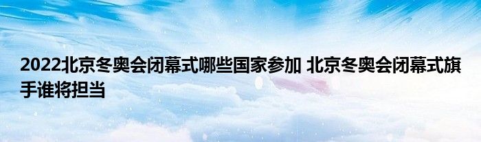 2022北京冬奥会闭幕式哪些国家参加 北京冬奥会闭幕式旗手谁将担当