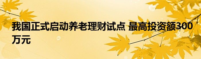 我国正式启动养老理财试点 最高投资额300万元