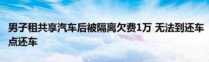 男子租共享汽车后被隔离欠费1万 无法到还车点还车